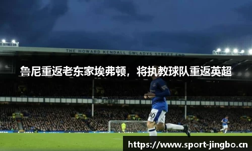 鲁尼重返老东家埃弗顿，将执教球队重返英超