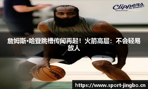 詹姆斯·哈登跳槽传闻再起！火箭高层：不会轻易放人